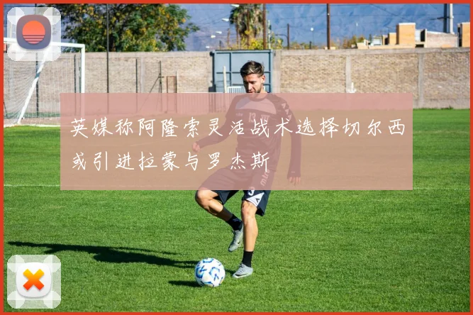 英媒称阿隆索灵活战术选择切尔西或引进拉蒙与罗杰斯