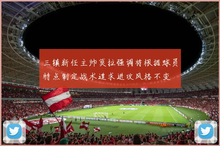 三镇新任主帅莫拉强调将根据球员特点制定战术追求进攻风格不变