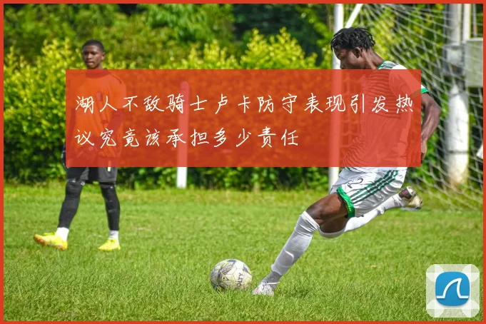 湖人不敌骑士卢卡防守表现引发热议究竟该承担多少责任