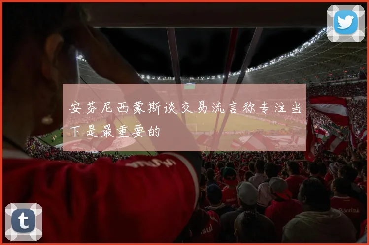 安芬尼西蒙斯谈交易流言称专注当下是最重要的