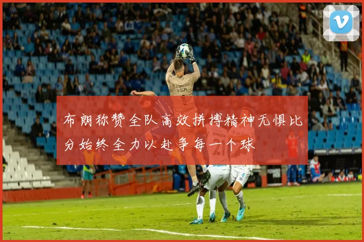 布朗称赞全队高效拼搏精神无惧比分始终全力以赴争每一个球