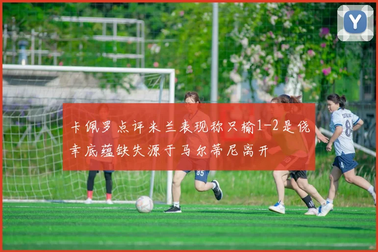 卡佩罗点评米兰表现称只输1-2是侥幸底蕴缺失源于马尔蒂尼离开