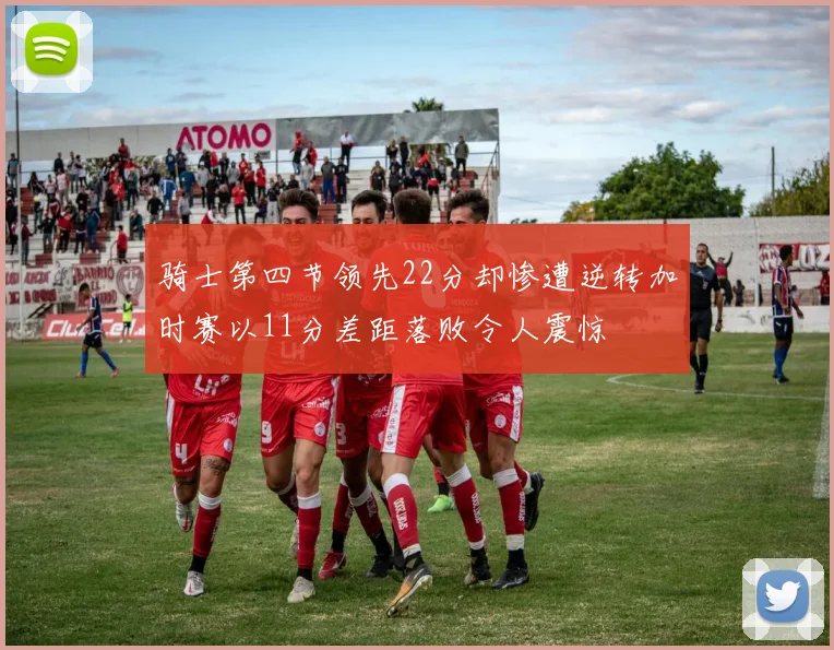 骑士第四节领先22分却惨遭逆转加时赛以11分差距落败令人震惊