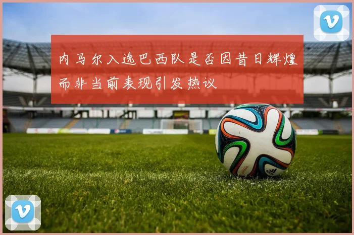 内马尔入选巴西队是否因昔日辉煌而非当前表现引发热议