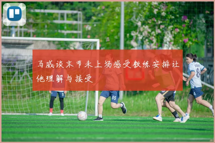 马威谈末节未上场感受教练安排让他理解与接受