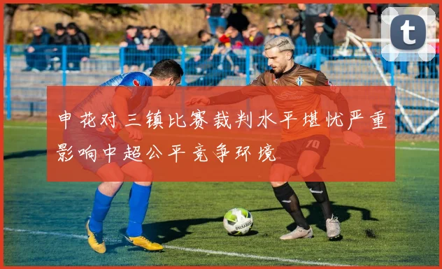 申花对三镇比赛裁判水平堪忧严重影响中超公平竞争环境