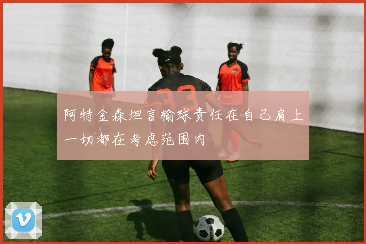 阿特金森坦言输球责任在自己肩上一切都在考虑范围内