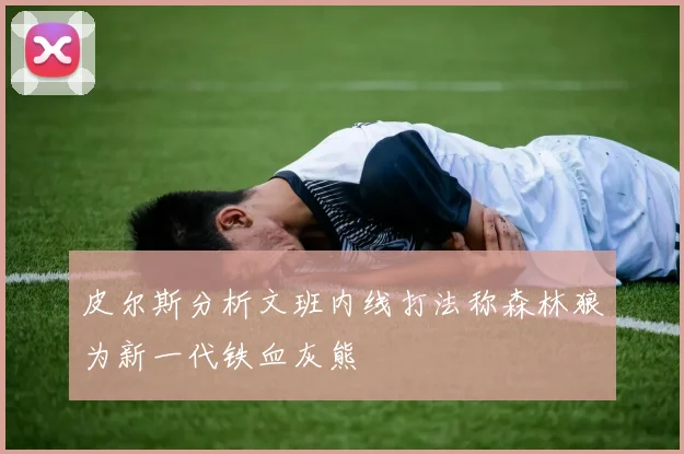 皮尔斯分析文班内线打法称森林狼为新一代铁血灰熊