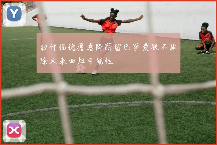 拉什福德愿意降薪留巴萨曼联不排除未来回归可能性