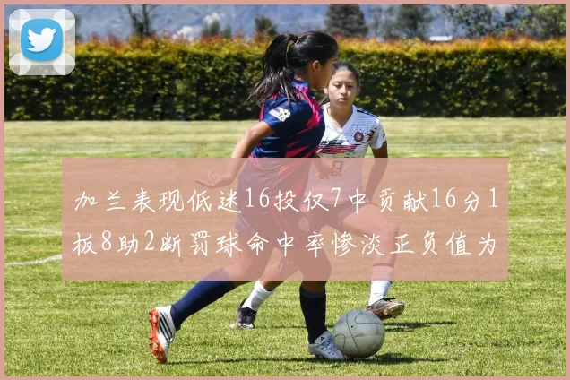 加兰表现低迷16投仅7中贡献16分1板8助2断罚球命中率惨淡正负值为负24