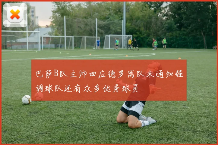 巴萨B队主帅回应德罗离队未通知强调球队还有众多优秀球员